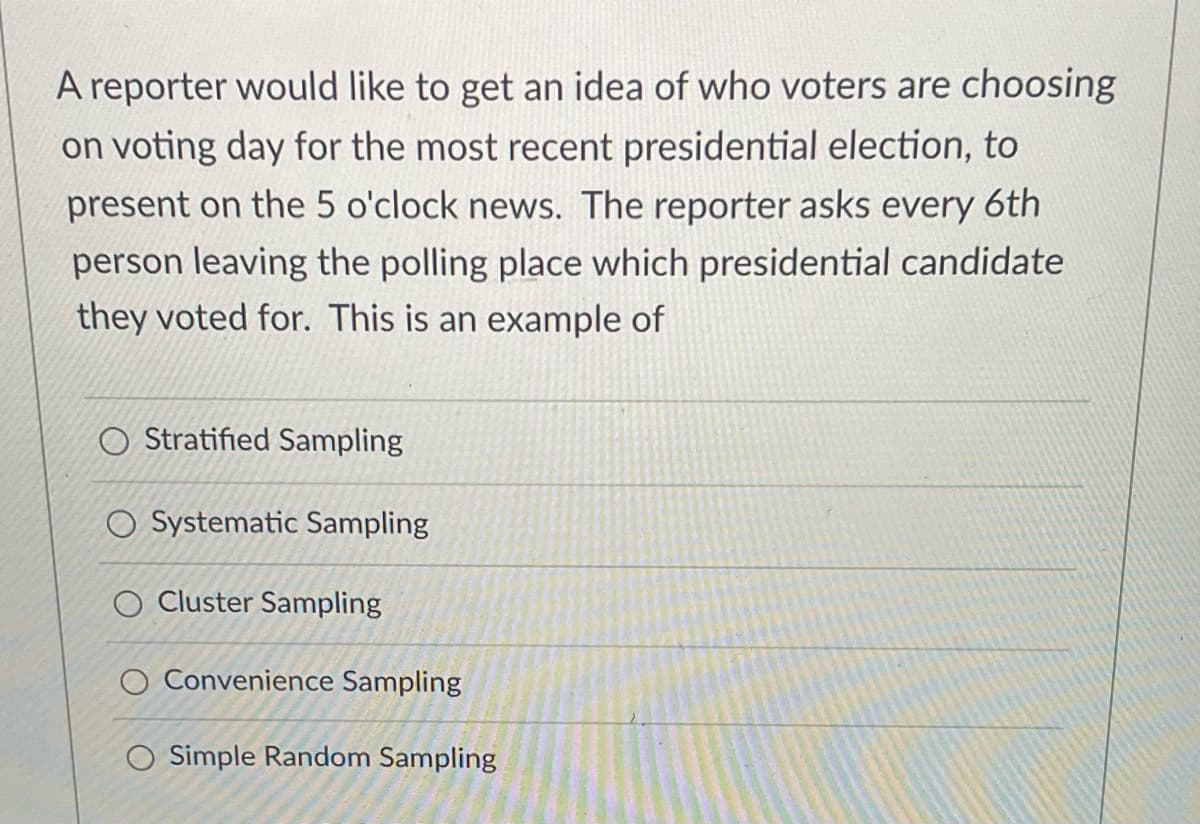 A reporter would like to get an idea of who voters are choosing
on voting day for the most recent presidential election, to
present on the 5 o'clock news. The reporter asks every 6th
person leaving the polling place which presidential candidate
they voted for. This is an example of
Stratified Sampling
Systematic Sampling
Cluster Sampling
O Convenience Sampling
O Simple Random Sampling