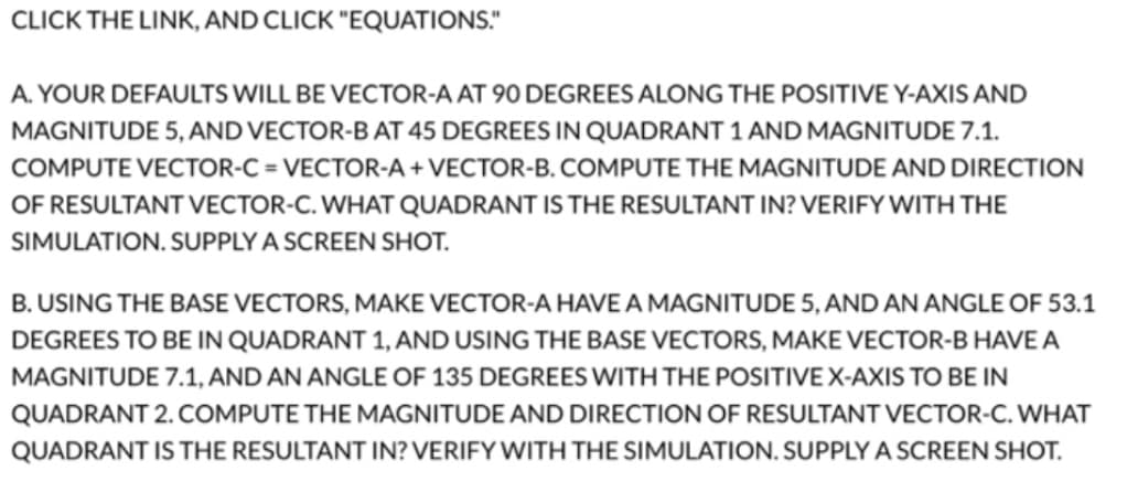 CLICK THE LINK, AND CLICK "EQUATIONS."
A. YOUR DEFAULTS WILL BE VECTOR-A AT 90 DEGREES ALONG THE POSITIVE Y-AXIS AND
MAGNITUDE 5, AND VECTOR-B AT 45 DEGREES IN QUADRANT 1 AND MAGNITUDE 7.1.
COMPUTE VECTOR-C= VECTOR-A + VECTOR-B. COMPUTE THE MAGNITUDE AND DIRECTION
OF RESULTANT VECTOR-C. WHAT QUADRANT IS THE RESULTANT IN? VERIFY WITH THE
SIMULATION. SUPPLY A SCREEN SHOT.
B. USING THE BASE VECTORS, MAKE VECTOR-A HAVEA MAGNITUDE 5, AND AN ANGLE OF 53.1
DEGREES TO BE IN QUADRANT 1, AND USING THE BASE VECTORS, MAKE VECTOR-B HAVE A
MAGNITUDE 7.1, AND AN ANGLE OF 135 DEGREES WITH THE POSITIVE X-AXIS TO BE IN
QUADRANT 2. COMPUTE THE MAGNITUDE AND DIRECTION OF RESULTANT VECTOR-C. WHAT
QUADRANT IS THE RESULTANT IN? VERIFY WITH THE SIMULATION. SUPPLY A SCREEN SHOT.