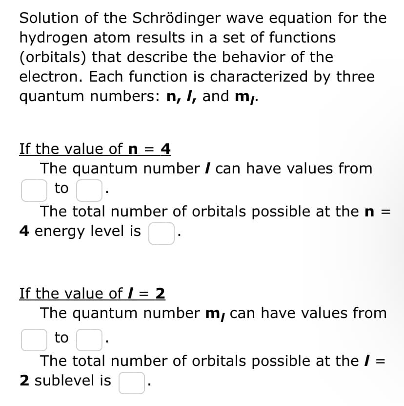 Solution of the Schrödinger wave equation for the
hydrogen atom results in a set of functions
(orbitals) that describe the behavior of the
electron. Each function is characterized by three
quantum numbers: n, I, and my.
If the value of n = 4
The quantum number / can have values from
to
The total number of orbitals possible at the n =
4 energy level is
If the value of / = 2
The quantum number m, can have values from
to
The total number of orbitals possible at the /
2 sublevel is.