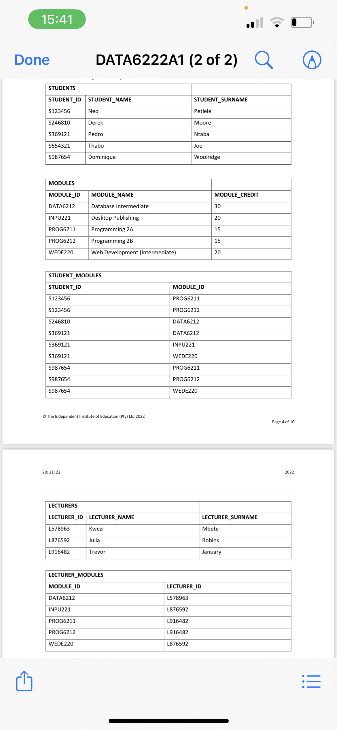 15:41
Done
STUDENTS
STUDENT_ID STUDENT_NAME
S123456
S246810
S369121
S654321
S987654
INPU221
PROG6211
MODULES
MODULE_ID MODULE_NAME
DATA6212
PROG6212
WEDE220
STUDENT_ID
S123456
S123456
S246810
STUDENT_MODULES
S369121
S369121
S369121
S987654
S987654
S987654
DATA6222A1 (2 of 2)
20; 21; 22
Neo
Derek
Pedro
Thabo
L578963
L876592
Dominique
Ⓒ The Independent Institute of Education (Pty) Ltd 2022
L916482
Database Intermediate
Desktop Publishing
Programming 2A
Programming 2B
Web Development (Intermediate)
LECTURERS
LECTURER_ID LECTURER_NAME
MODULE_ID
DATA6212
INPU221
PROG6211
PROG6212
WEDE220
Kwezi
Julia
Trevor
LECTURER_MODULES
STUDENT SURNAME
Petlele
Moore
Ntaba
Joe
L578963
L876592
L916482
L916482
L876592
Woolridge
MODULE_ID
PROG6211
PROG6212
DATA6212
DATA6212
INPU221
WEDE220
PROG6211
PROG6212
WEDE220
LECTURER_ID
MODULE_CREDIT
30
20
15
15
20
Q
LECTURER_SURNAME
Mbete
Robins
January
Page 4 of 10
2022
|||