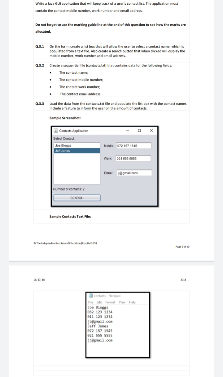 Write a Java GUI application that will keep track of a user's contact list. The application must
contain the contact mobile number, work number and email address.
Do not forget to use the marking guideline at the end of this question to see how the marks are
allocated.
On the form, create a list box that will allow the user to select a contact name, which is
populated from a text file. Also create a search button that when clicked will display the
mobile number, work number and email address.
Q.3.1
Q.3.2
Create a sequential file (contacts.txt) that contains data for the following fields:
The contact name;
The contact mobile number;
The contact work number;
The contact email address.
Q.3.3 Load the data from the contacts.txt file and populate the list box with the contact names.
Include a feature to inform the user on the amount of contacts.
Sample Screenshot:
E Contacts Application
Select Contact:
Joe Bloggs
Jeff Jones
Mobile: 072 157 1545
Work: 021 555 5555
Email: i@gmail.com
Number of contacts: 2
SEARCH
Sample Contacts Text File:
O The Independent institute of Education (Pty) Ltd 2018
Page 9 of 10
16; 17; 18
2018
O contacts - Notepad
File Edit Format View Help
Joe Bloggs
082 123 1234
011 123 1234
jb@gmail.com
Jeff Jones
072 157 1545
021 555 5555
310gmail.com
