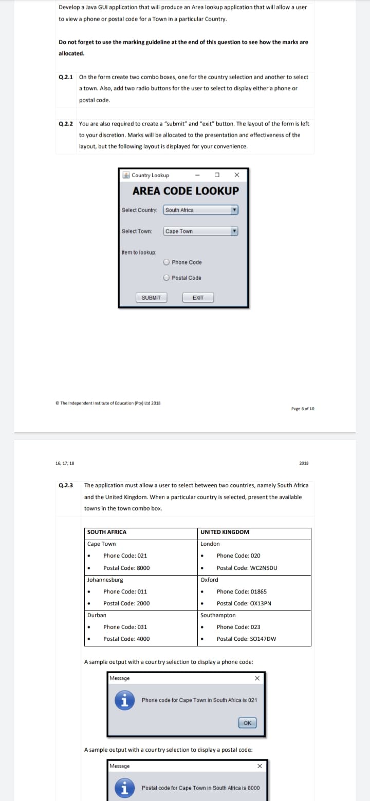 Develop a Java GUI application that will produce an Area lookup application that will allow a user
to view a phone or postal code for a Town in a particular Country.
Do not forget to use the marking guideline at the end of this question to see how the marks are
allocated.
Q.2.1 On the form create two combo boxes, one for the country selection and another to select
a town. Also, add two radio buttons for the user to select to display either a phone or
postal code.
Q.2.2 You are also required to create a "submit" and "exit" button. The layout of the form is left
to your discretion. Marks will be allocated to the presentation and effectiveness of the
layout, but the following layout is displayed for your convenience.
E Country Lookup
AREA CODE LOOKUP
Select Country. South Africa
Select Town:
Саре Town
Item to lookup:
O Phone Code
O Postal Code
SUBMIT
EXIT
O The Independent institute of Education (Pty) Ltd 2018
Page 6 of 10
16; 17; 18
2018
Q.2.3
The application must allow a user to select between two countries, namely South Africa
and the United Kingdom. When a particular country is selected, present the available
towns in the town combo box.
SOUTH AFRICA
UNITED KINGDOM
Cape Town
London
Phone Code: 021
Phone Code: 020
Postal Code: 8000
Postal Code: WC2NSDU
Johannesburg
Oxford
Phone Code: 011
Phone Code: 01865
Postal Code: 2000
Postal Code: OX13PN
Durban
Southampton
Phone Code: 031
Phone Code: 023
Postal Code: 4000
Postal Code: S0147DW
A sample output with a country selection to display a phone code:
Message
Phone code for Cape Town in South Africa is 021
OK
A sample output with a country selection to display a postal code:
Message
i
Postal code for Cape Town in South Africa is 8000
