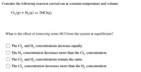 **Chemical Equilibrium and Le Chatelier's Principle**

**Question:**

Consider the following reaction carried out at constant temperature and volume.

\[ \text{Cl}_2(g) + \text{H}_2(g) \rightleftharpoons 2\text{HCl}(g) \]

What is the effect of removing some HCl from the system at equilibrium?

**Options:**

- \( \circ \) The \( \text{Cl}_2 \) and \( \text{H}_2 \) concentrations decrease equally.

- \( \circ \) The \( \text{H}_2 \) concentration decreases more than the \( \text{Cl}_2 \) concentration.

- \( \circ \) The \( \text{Cl}_2 \) and \( \text{H}_2 \) concentrations remain the same.

- \( \circ \) The \( \text{Cl}_2 \) concentration decreases more than the \( \text{H}_2 \) concentration.

**Graph/Diagram Explanation:**

No graphs or diagrams are included in the original question. The question focuses on understanding the qualitative changes in concentration of reactants and products when one product (\(\text{HCl}\)) is removed from the equilibrium system.

**Understanding the Concept:**

Le Chatelier's Principle states that if a system at equilibrium is disturbed, the system will adjust itself in such a way as to counteract that disturbance and restore a new equilibrium. In this question, when some \(\text{HCl}(g)\) is removed, the equilibrium will shift to the right to produce more \(\text{HCl}(g)\) by consuming more \(\text{Cl}_2(g)\) and \(\text{H}_2(g)\).

**Follow-Up:**

These options and the underlying principle provide students with a clear understanding of how equilibrium systems respond to changes, specifically focusing on the removal of a product from the reaction mixture.