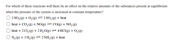 ### Impact of Pressure on Chemical Equilibrium

In this section, we explore how changes in pressure affect the relative amounts of substances present at equilibrium for various chemical reactions. Consider the provided reactions and determine which one is unaffected by an increase in pressure at constant temperature.

1. **Reaction 1:**
   \[
   2SO_2(g) + O_2(g) \rightleftharpoons 2SO_3(g) + \text{heat}
   \]

2. **Reaction 2:**
   \[
   \text{heat} + CO_2(g) + NO(g) \rightleftharpoons CO(g) + NO_2(g)
   \]

3. **Reaction 3:**
   \[
   \text{heat} + 2C_l2(g) + 2H_2O(g) \rightleftharpoons 4HCl(g) + O_2(g)
   \]

4. **Reaction 4:**
   \[
   N_2(g) + 3H_2(g) \rightleftharpoons 2NH_3(g) + \text{heat}
   \]

### Explanation:

- **Reaction 1**: \(2SO_2(g) + O_2(g) \rightleftharpoons 2SO_3(g) + \text{heat}\)
  - **Analysis**: Increasing pressure favors the side with fewer gas molecules. Here, 3 moles of reactants (gases) form 2 moles of products (gases). Thus, the equilibrium will shift to the right.

- **Reaction 2**: \(\text{heat} + CO_2(g) + NO(g) \rightleftharpoons CO(g) + NO_2(g)\)
  - **Analysis**: This reaction involves 2 moles of reactants (gases) and forms 2 moles of products (gases). Thus, increasing pressure will have no effect on the equilibrium position.

- **Reaction 3**: \(\text{heat} + 2Cl_2(g) + 2H_2O(g) \rightleftharpoons 4HCl(g) + O_2(g)\)
  - **Analysis**: Here, 4 moles of reactants (gases) form 5 moles of products (g