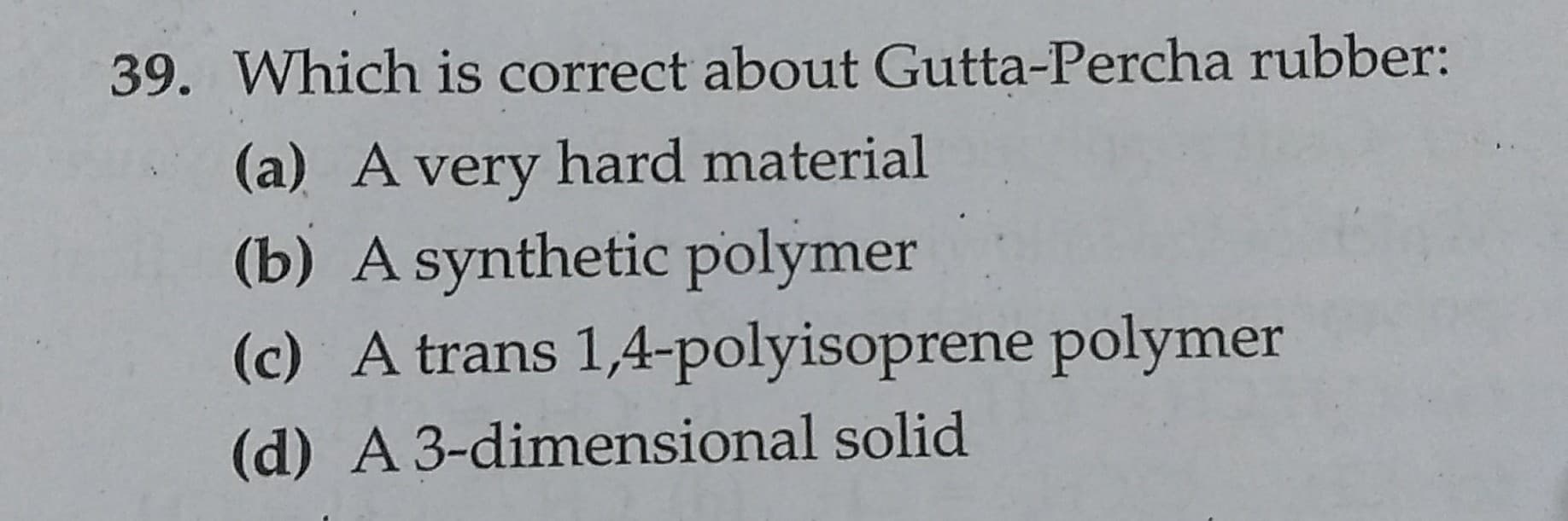 39. Which is correct about Gutta-Percha rubber:
(a) A very hard material
(b) A synthetic polymer
(c) A trans 1,4-polyisoprene polymer
(d) A 3-dimensional solid
