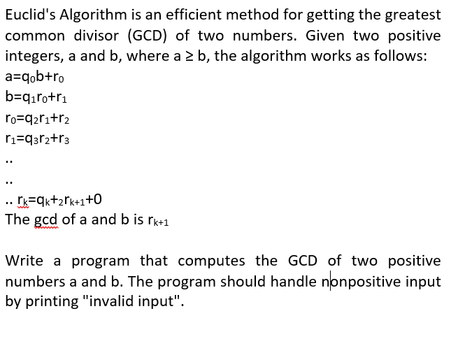 Euclid's Algorithm is an efficient method for getting the greatest
common divisor (GCD) of two numbers. Given two positive
integers, a and b, where a > b, the algorithm works as follows:
a=qob+ro
b=qıro+r1
ro=q2ri+r2
ri=q3r2+r3
..
..
.. Ik=qk+2rk+1+0
The gcd of a and b is rk+1
Write a program that computes the GCD of two positive
numbers a and b. The program should handle nonpositive input
by printing "invalid input".
