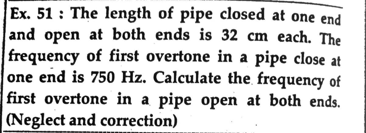 Ex. 51 : The length of pipe closed at one end
and open at both ends is 32 cm each. The
of first overtone in a pipe close at
frequency
one end is 750 Hz. Calculate the frequency of
first overtone in a pipe open at both ends.
(Neglect and correction)
