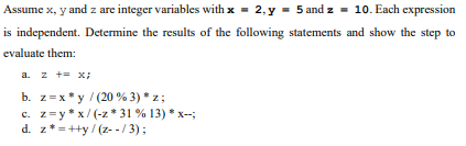 Assume x, y and z are integer variables with x = 2, y = 5 and z = 10. Each expression
is independent. Determine the results of the following statements and show the step to
evaluate them:
a. z += x;
b. z=x*y / (20 % 3) * z;
c. z=y*x/(-z* 31 % 13) * x--;
z*=++y/(z--/3);
d.