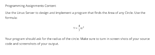 Programming Assignments Content
Use the Linux Server to design and implement a program that finds the Area of any Circle. Use the
formula:
4
V=-
Your program should ask for the radius of the circle. Make sure to turn in screen shots of your source
code and screenshots of your output.