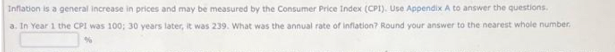 Inflation is a general increase in prices and may be measured by the Consumer Price Index (CPI). Use Appendix A to answer the questions.
a. In Year 1 the CPI was 100; 30 years later, it was 239. What was the annual rate of inflation? Round your answer to the nearest whole number.
%