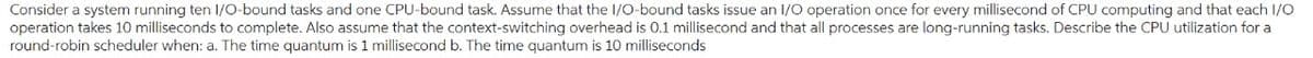 Consider a system running ten I/O-bound tasks and one CPU-bound task. Assume that the I/O-bound tasks issue an I/O operation once for every millisecond of CPU computing and that each I/O
operation takes 10 milliseconds to complete. Also assume that the context-switching overhead is 0.1 millisecond and that all processes are long-running tasks. Describe the CPU utilization for a
round-robin scheduler when: a. The time quantum is 1 millisecond b. The time quantum is 10 milliseconds