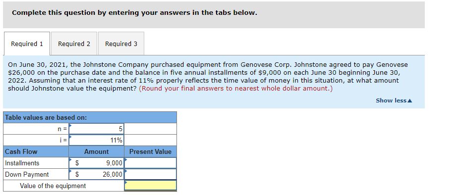 Complete this question by entering your answers in the tabs below.
Required 1 Required 2 Required 3
On June 30, 2021, the Johnstone Company purchased equipment from Genovese Corp. Johnstone agreed to pay Genovese
$26,000 on the purchase date and the balance in five annual installments of $9,000 on each June 30 beginning June 30,
2022. Assuming that an interest rate of 11% properly reflects the time value of money in this situation, at what amount
should Johnstone value the equipment? (Round your final answers to nearest whole dollar amount.)
Table values are based on:
n =
Cash Flow
Installments
Down Payment
i=
$
$
Amount
Value of the equipment
5
11%
9,000
26,000
Present Value
Show less