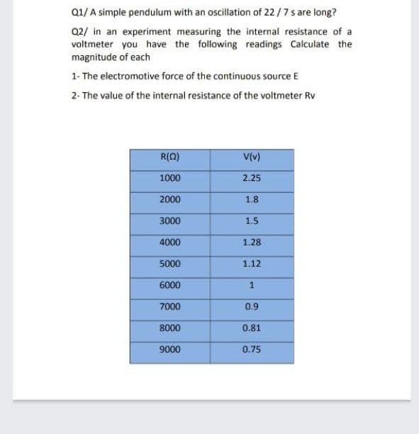 Q1/ A simple pendulum with an oscillation of 22/7s are long?
Q2/ in an experiment measuring the internal resistance of a
voltmeter you have the following readings Calculate the
magnitude of each
1- The electromotive force of the continuous source E
2- The value of the internal resistance of the voltmeter Rv
R(0)
V(v)
1000
2.25
2000
1.8
3000
1.5
4000
1.28
5000
1.12
6000
1
7000
0.9
8000
0.81
9000
0.75
