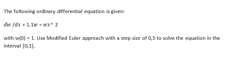 The following ordinary differential equation is given:
dw /dx + 1.1w = wx^ 2
with w(0) = 1. Use Modified Euler approach with a step size of 0,5 to solve the equation in the
interval [0,1].
