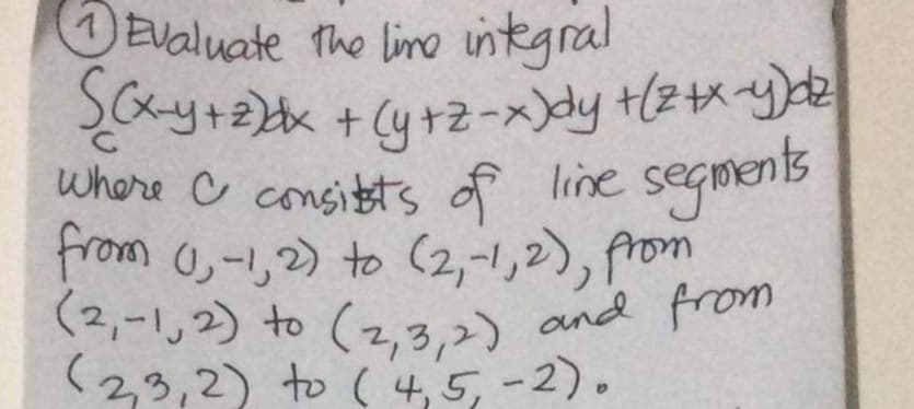 (2,-1,2) to (2,3,2) and from
Evaluate the lino integral
y+ + (4+2-x>y +2が
Where C consitts of line segments
from 0-,2) to (2,-1,2), from
(2,-し2) 0(2,3,2) and pron
く23,2) o(4,5-2)。
