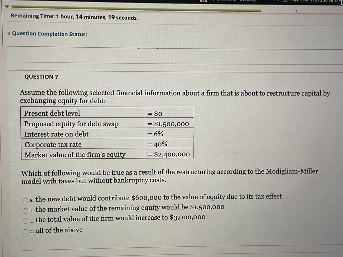 Remaining Time: 1 hour, 14 minutes, 19 seconds.
* Question Completion Status:
QUESTION 7
Assume the following selected financial information about a firm that is about to restructure capital by
exchanging equity for debt:
Present debt level
= $0
Proposed equity for debt swap
= $1,500,000
= 6%
Interest rate on debt
Corporate tax rate
Market value of the firm's equity
= 40%
= $2,400,000
Which of following would be true as a result of the restructuring according to the Modigliani-Miller
model with taxes but without bankruptcy costs.
a. the new debt would contribute $600,000 to the value of equity due to its tax effect
Ob. the market value of the remaining equity would be $1,500,000
c. the total value of the firm would increase to $3,000,000
c.
Od. all of the above
