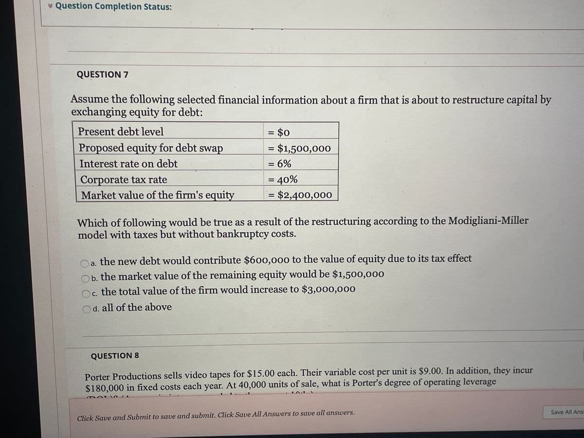 * Question Completion Status:
QUESTION 7
Assume the following selected financial information about a firm that is about to restructure capital by
exchanging equity for debt:
= $0
= $1,500,000
Present debt level
%3D
Proposed equity for debt swap
%|
Interest rate on debt
= 6%
%3D
Corporate tax rate
Market value of the firm's equity
= 40%
= $2,400,000
Which of following would be true as a result of the restructuring according to the Modigliani-Miller
model with taxes but without bankruptcy costs.
a. the new debt would contribute $600,000 to the value of equity due to its tax effect
b. the market value of the remaining equity would be $1,500,000
Oc the total value of the firm would increase to $3,000,000
С.
d. all of the above
QUESTION 8
Porter Productions sells video tapes for $15.00 each. Their variable cost per unit is $9.00. In addition, they incur
$180,000 in fixed costs each year. At 40,000 units of sale, what is Porter's degree of operating leverage
101
Save All Ans
Click Save and Submit to save and submit. Click Save All Answers to save all answers.
