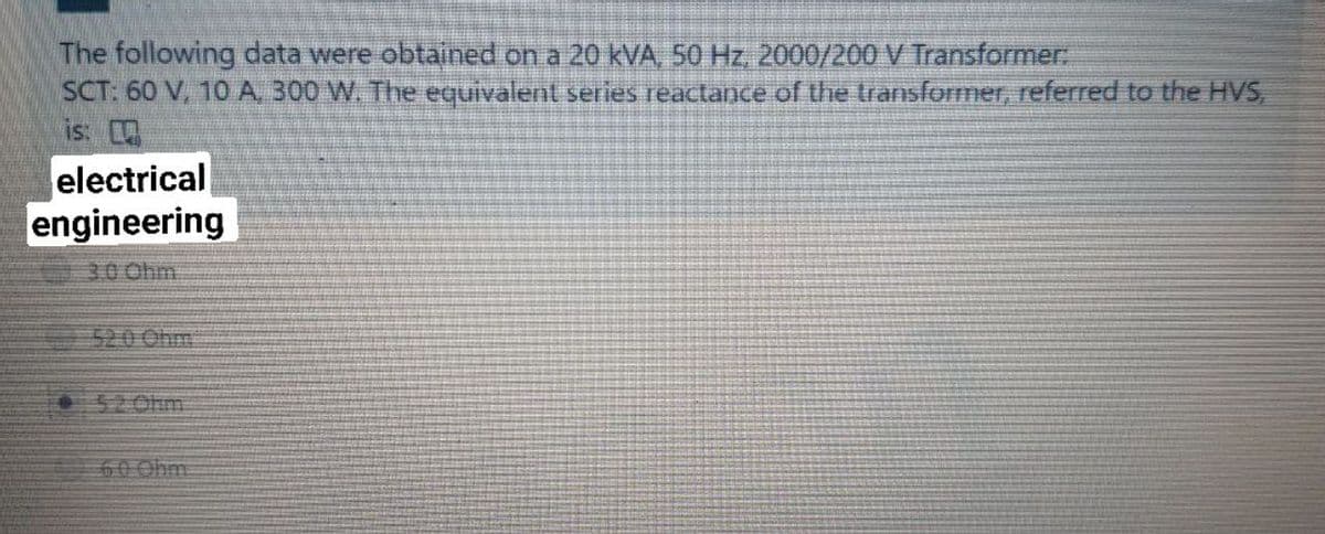 The following data were obtained on a 20 kVA, 50 Hz, 2000/200 V Transformer:
SCT: 60 V, 10 A, 300 W. The equivalent series reactance of the transformer, referred to the HVS,
is:
electrical
engineering
40 Ohm