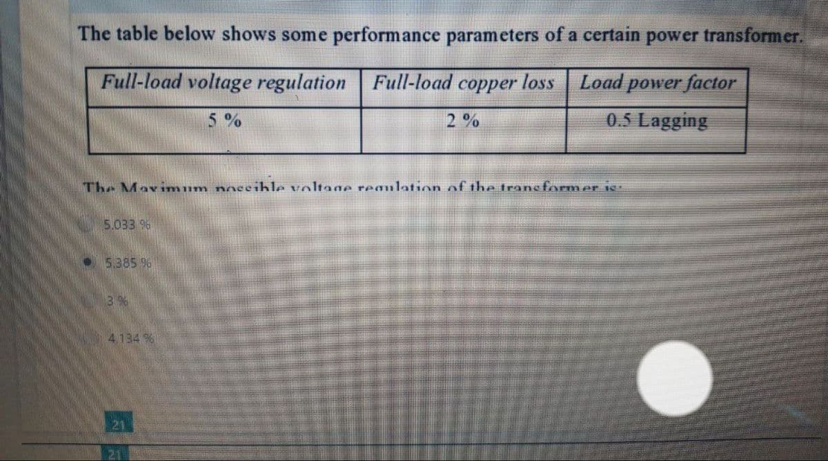 The table below shows some performance parameters of a certain power transformer.
Full-load voltage regulation Full-load copper loss
Load power factor
0.5 Lagging
5%
The Maximum noccihle voltage regulation of the trane former is:
5.033 96
5.385 9
3 96
4.134 %
21
21