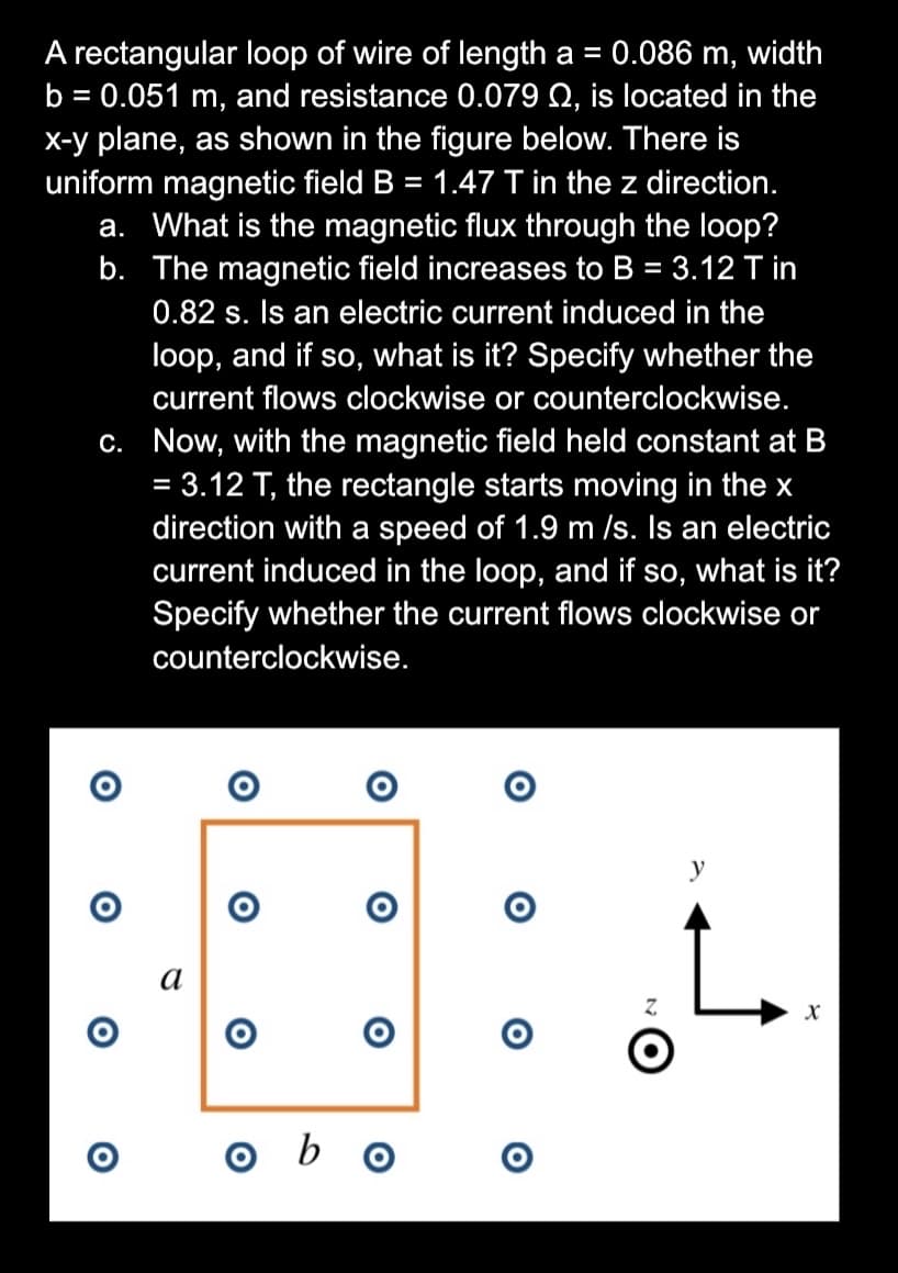 A rectangular loop of wire of length a =
b = 0.051 m, and resistance 0.079 Q, is located in the
0.086 m, width
X-y plane, as shown in the figure below. There is
uniform magnetic field B = 1.47 T in the z direction.
a. What is the magnetic flux through the loop?
b. The magnetic field increases to B = 3.12 T in
%3D
%3D
0.82 s. Is an electric current induced in the
loop, and if so, what is it? Specify whether the
current flows clockwise or counterclockwise.
C. Now, with the magnetic field held constant at B
= 3.12 T, the rectangle starts moving in the x
direction with a speed of 1.9 m /s. Is an electric
current induced in the loop, and if so, what is it?
Specify whether the current flows clockwise or
%3D
counterclockwise.
y
а
o b o
