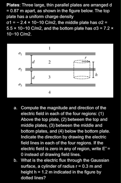 Plates: Three large, thin parallel plates are arranged d
= 0.87 m apart, as shown in the figure below. The top
plate has a uniform charge density
o1 = - 2.4 x 10-10 C/m2, the middle plate has o2 =
5.5 x 10-10 C/m2, and the bottom plate has o3 = 7.2 ×
10-10 C/m2.
d
3
a. Compute the magnitude and direction of the
electric field in each of the four regions: (1)
Above the top plate, (2) between the top and
middle plates, (3) between the middle and
bottom plates, and (4) below the bottom plate.
Indicate the direction by drawing the electric
field lines in each of the four regions. If the
electric field is zero in any of region, write E =
O instead of drawing field lines.
b. What is the electric flux through the Gaussian
surface, a cylinder of radius r= 0.3 m and
height h = 1.2 m indicated in the figure by
dotted lines?
%3D
