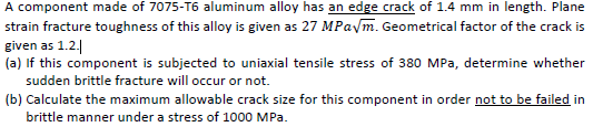 A component made of 7075-T6 aluminum alloy has an edge crack of 1.4 mm in length. Plane
strain fracture toughness of this alloy is given as 27 MPavm. Geometrical factor of the crack is
given as 1.2.|
(a) If this component is subjected to uniaxial tensile stress of 380 MPa, determine whether
sudden brittle fracture will occur or not.
(b) Calculate the maximum allowable crack size for this component in order not to be failed in
brittle manner under a stress of 1000 MPa.
