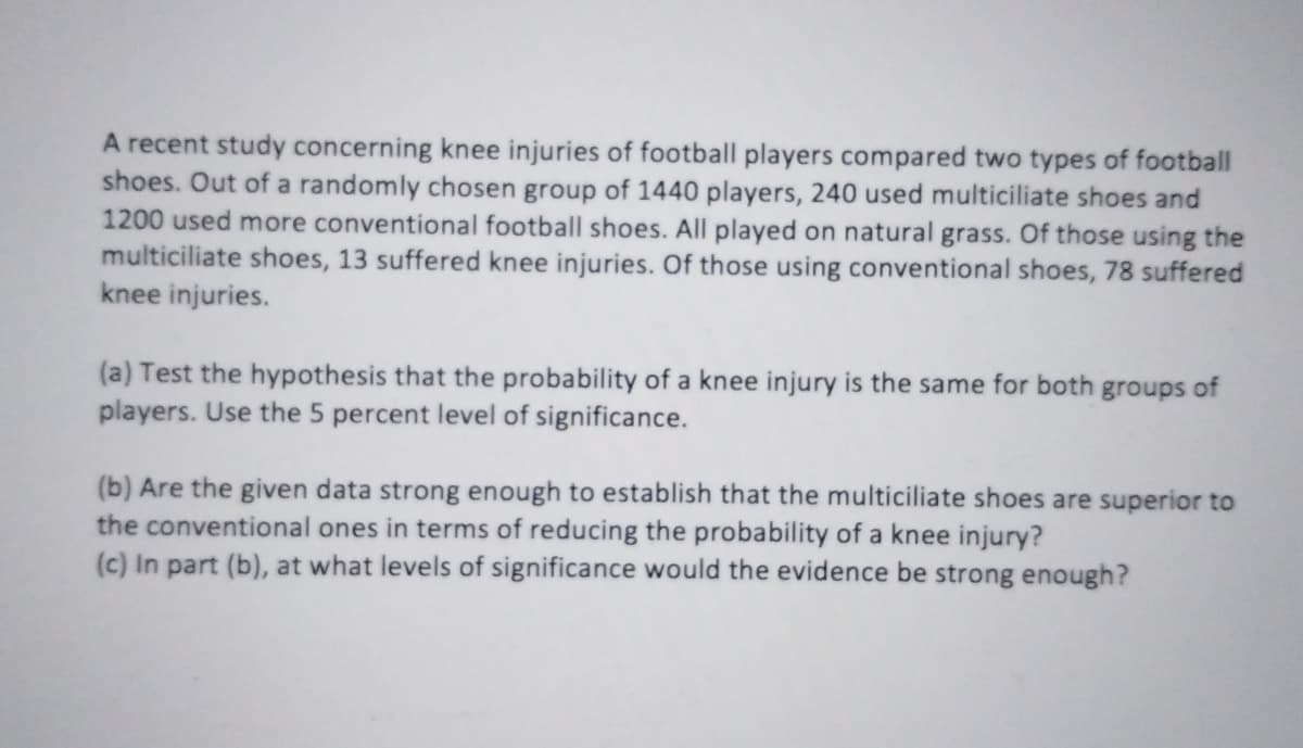 A recent study concerning knee injuries of football players compared two types of football
shoes. Out of a randomly chosen group of 1440 players, 240 used multiciliate shoes and
1200 used more conventional football shoes. All played on natural grass. Of those using the
multiciliate shoes, 13 suffered knee injuries. Of those using conventional shoes, 78 suffered
knee injuries.
(a) Test the hypothesis that the probability of a knee injury is the same for both groups of
players. Use the 5 percent level of significance.
(b) Are the given data strong enough to establish that the multiciliate shoes are superior to
the conventional ones in terms of reducing the probability of a knee injury?
(c) In part (b), at what levels of significance would the evidence be strong enough?
