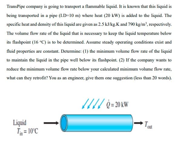 TransPipe company is going to transport a flammable liquid. It is known that this liquid is
being transported in a pipe (I.D=10 m) where heat (20 kW) is added to the liquid. The
specific heat and density of this liquid are given as 2.5 kJ/kg.K and 790 kg/m², respectively.
The volume flow rate of the liquid that is necessary to keep the liquid temperature below
its flashpoint (16 °C) is to be determined. Assume steady operating conditions exist and
fluid properties are constant. Determine: (1) the minimum volume flow rate of the liquid
to maintain the liquid in the pipe well below its flashpoint. (2) If the company wants to
reduce the minimum volume flow rate below your calculated minimum volume flow rate,
what can they retrofit? You as an engineer, give them one suggestion (less than 20 words).
Liquid
T = 10°C
Tout
