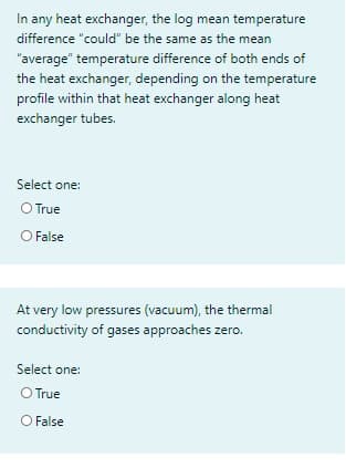 In any heat exchanger, the log mean temperature
difference "could" be the same as the mean
"average" temperature difference of both ends of
the heat exchanger, depending on the temperature
profile within that heat exchanger along heat
exchanger tubes.
Select one:
OTrue
O False
At very low pressures (vacuum), the thermal
conductivity of gases approaches zero.
Select one:
O True
O False
