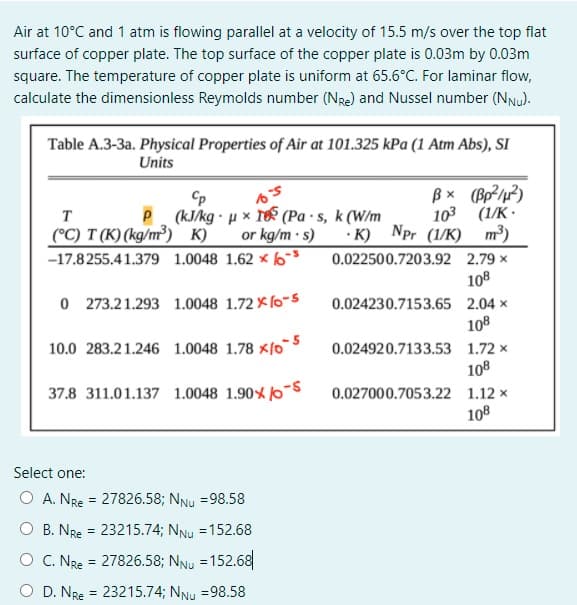 Air at 10°C and 1 atm is flowing parallel at a velocity of 15.5 m/s over the top flat
surface of copper plate. The top surface of the copper plate is 0.03m by 0.03m
square. The temperature of copper plate is uniform at 65.6°C. For laminar flow,
calculate the dimensionless Reymolds number (Nre) and Nussel number (NNu).
Table A.3-3a. Physical Properties of Air at 101.325 kPa (1 Atm Abs), SI
Units
Bx (Bp²/1?)
T
(kJ/kg · u x T (Pa ·s, k (W/m
103
(1/K •
(°C) T (K) (kg/m³) K)
-17.8255.41.379 1.0048 1.62 × 6s
or kg/m · s) · K) Npr (1/K) m³)
0.022500.7203.92 2.79 x
108
O 273.21.293 1.0048 1.72 × (0-5
0.024230.7153.65 2.04 ×
108
10.0 283.21.246 1.0048 1.78 ×/0
0.024920.7133.53 1.72 x
108
37.8 311.01.137 1.0048 1.90%/0-S
0.027000.7053.22 1.12 x
108
Select one:
O A. NRe = 27826.58; NNu =98.58
O B. NRe = 23215.74; NNu =152.68
O C. NRe = 27826.58; NNu = 152.68
O D. NRe = 23215.74; NNu =98.58
