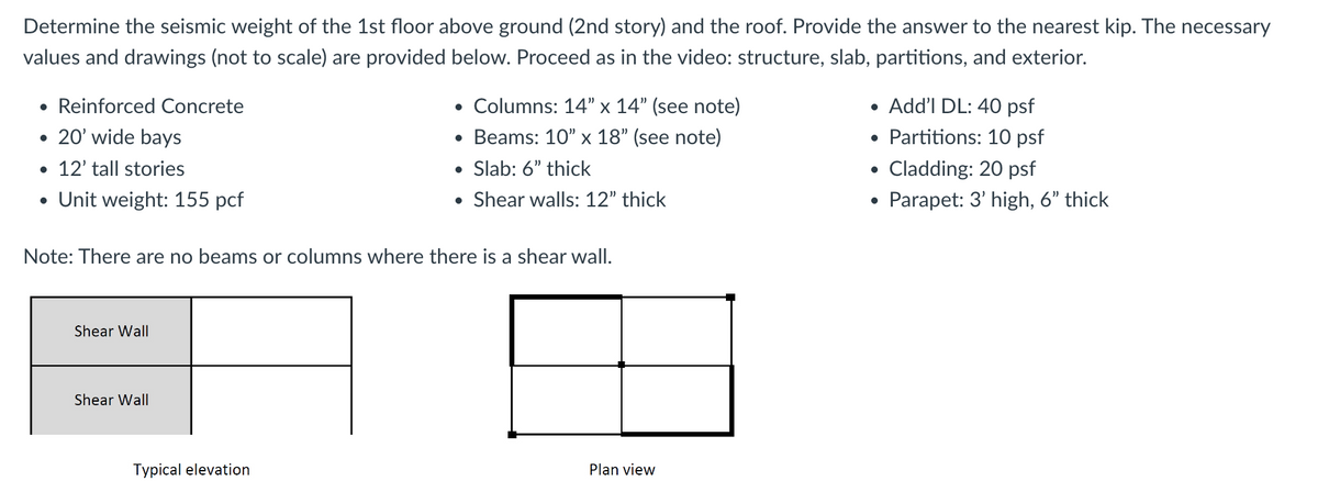 Determine the seismic weight of the 1st floor above ground (2nd story) and the roof. Provide the answer to the nearest kip. The necessary
values and drawings (not to scale) are provided below. Proceed as in the video: structure, slab, partitions, and exterior.
• Reinforced Concrete
• 20' wide bays
• 12' tall stories
• Unit weight: 155 pcf
Shear Wall
Shear Wall
• Columns: 14" x 14" (see note)
• Beams: 10" x 18" (see note)
●
Slab: 6" thick
Shear walls: 12" thick
Note: There are no beams or columns where there is a shear wall.
Typical elevation
●
•
●
Plan view
• Add'l DL: 40 psf
Partitions: 10 psf
Cladding: 20 psf
Parapet: 3' high, 6" thick
●