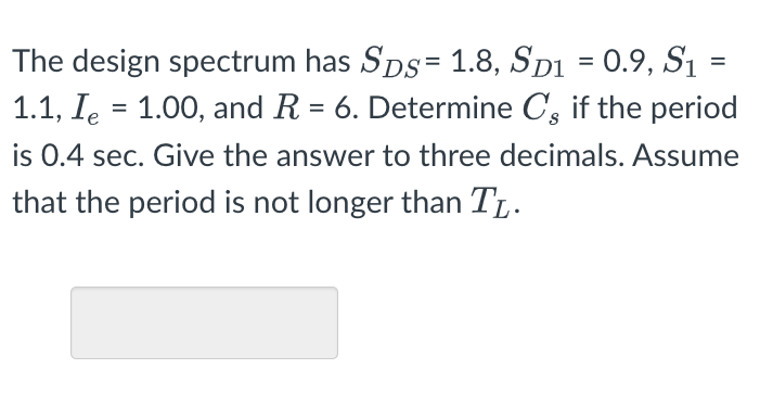 =
The design spectrum has Sps = 1.8, SD1 = 0.9, S₁
1.1, I = 1.00, and R = 6. Determine C, if the period
is 0.4 sec. Give the answer to three decimals. Assume
that the period is not longer than TL.