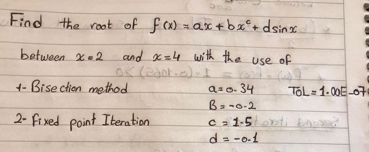 Find the root of fx) = ax+bx°+ dsinsc
between X=2
and x =4 wí th the use of
4-Bise ction method
a=0.34
B=-0-2
TOL=1.00E-07
2- fi xed point Iteration
C z 1-5DDti bnos?
