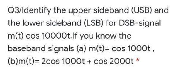 Q3/ldentify the upper sideband (USB) and
the lower sideband (LSB) for DSB-signal
m(t) cos 10000t.lf you know the
baseband signals (a) m(t)= cos 1000t,
(b)m(t)= 2cos 1000t + cos 2000t *
