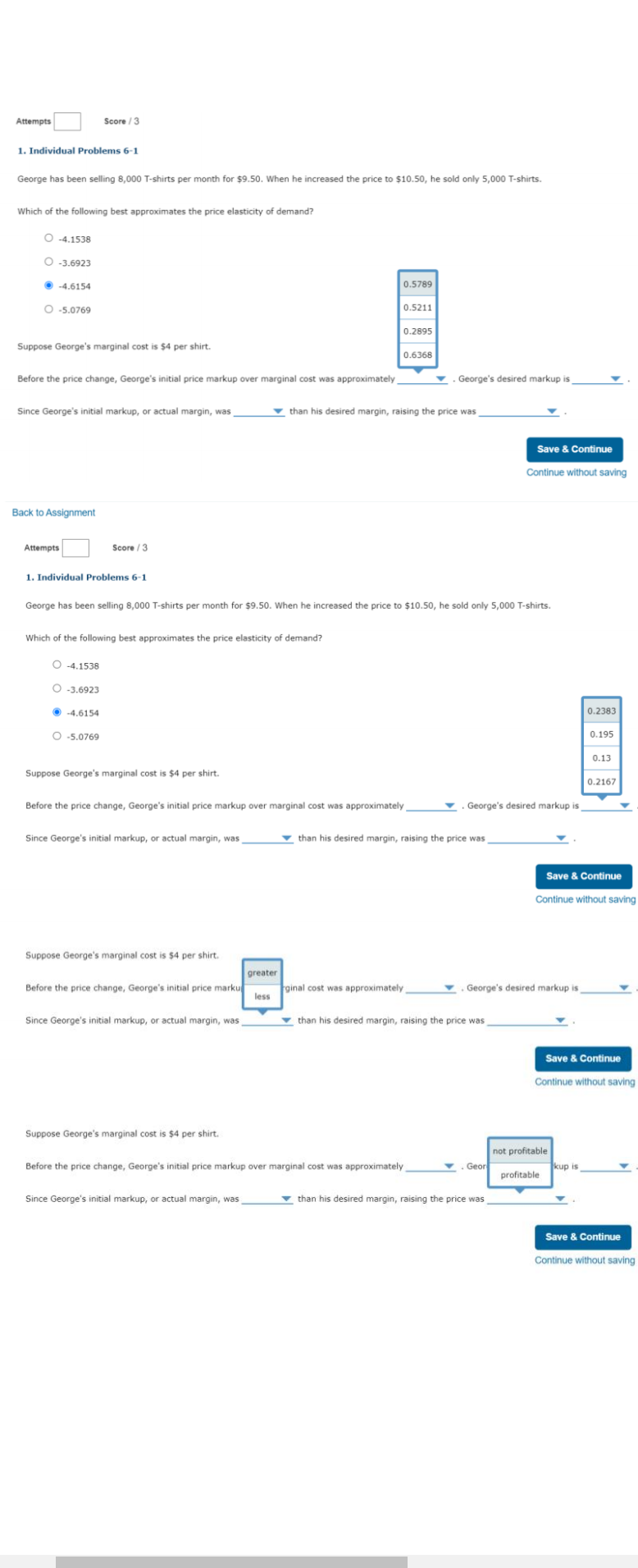 Attempts
Score / 3
1. Individual Problems 6-1
George has been selling 8,000 T-shirts per month for $9.50. When he increased the price to $10.50, he sold only 5,000 T-shirts.
Which of the following best approximates the price elasticity of demand?
O -4.1538
O -3.6923
• -4.6154
0.5789
O -5.0769
0.5211
0.2895
Suppose George's marginal cost is $4 per shirt.
0.6368
Before the
cha
George's initial
markup over
cost was
imately
George's desired markup
Since George's initial markup, or actual margin, was
v than his desired margin, raising the price was
Save & Continue
Continue without saving
Back to Assignment
Attempts
Score / 3
1. Individual Problems 6-1
George has been selling 8,000 T-shirts per month for $9.50. When he increased the price to $10.50, he sold only 5,000 T-shirts.
Which of the following best approximates the price elasticity of demand?
O -4.1538
O -3.6923
• -4.6154
0.2383
O -5.0769
0.195
0.13
Suppose George's marginal cost is $4 per shirt.
0.2167
Before the price change, George's initial price markup over marginal cost was approximately
George's desired markup is
Since George's initial markup, or actual margin, was
v than his desired margin, raising the price was
Save & Continue
Continue without saving
Suppose George's marginal cost is $4 per shirt.
greater
Before the price change, George's initial price marku
ginal cost was approximately
less
George's desired markup is
Since George's initial markup, or actual margin, was
v than his desired margin, raising the price was
Save & Continue
Continue without saving
Suppose George's marginal cost is $4 per shirt.
not profitable
Geor
Before the price change, George's initial price markup over marginal cost was approximately
kup is
profitable
Since George's initial markup, or actual margin, was
v than his desired margin, raising the price was
Save & Continue
Continue without saving
