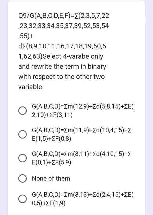 Q9/G(A,B,C,D,E,F)=(2,3,5,7,22
,23,32,33,34,35,37,39,52,53,54
,55)+
dΣ(8,9,10,11,16,17,18,19,60,6
1,62,63)Select 4-varabe only
and rewrite the term in binary
with respect to the other two
variable
O
G(A,B,C,D) Em (12,9)+d(5,8,15)+ZE(
2,10)+ΣΕ(3,11)
G(A,B,C,D)=Σm(11,9)+Σd(10,4,15)+Σ
E(1,5)+F(0,8)
G(A,B,C,D)=Σm(8,11)+Σd(4,10,15)+Σ
E(0,1)+F(5,9)
None of them
G(A,B,C,D) Em (8,13)+d(2,4,15)+ZE(
0,5)+F(1,9)