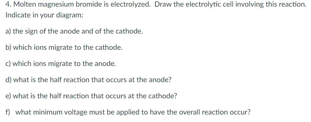 4. Molten magnesium bromide is electrolyzed. Draw the electrolytic cell involving this reaction.
Indicate in your diagram:
a) the sign of the anode and of the cathode.
b) which ions migrate to the cathode.
c) which ions migrate to the anode.
d) what is the half reaction that occurs at the anode?
e) what is the half reaction that occurs at the cathode?
f) what minimum voltage must be applied to have the overall reaction occur?
