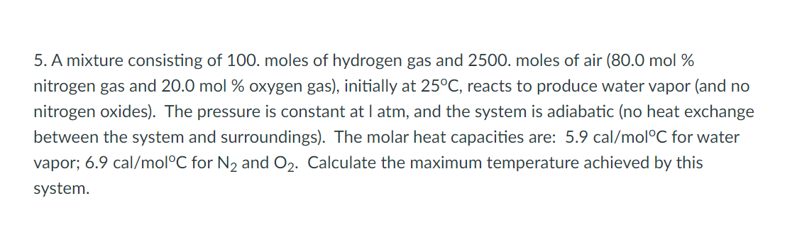 5. A mixture consisting of 100. moles of hydrogen gas and 2500. moles of air (80.0 mol %
nitrogen gas and 20.0 mol % oxygen gas), initially at 25°C, reacts to produce water vapor (and no
nitrogen oxides). The pressure is constant at I atm, and the system is adiabatic (no heat exchange
between the system and surroundings). The molar heat capacities are: 5.9 cal/mol°C for water
vapor; 6.9 cal/mol°C for N2 and O2. Calculate the maximum temperature achieved by this
system.
