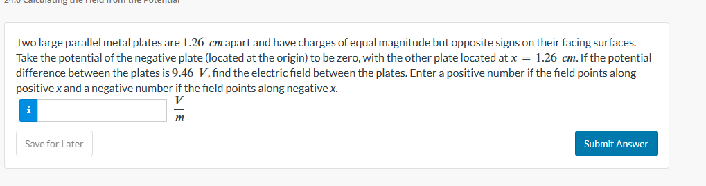 Two large parallel metal plates are 1.26 cm apart and have charges of equal magnitude but opposite signs on their facing surfaces.
Take the potential of the negative plate (located at the origin) to be zero, with the other plate located at x = 1.26 cm. If the potential
difference between the plates is 9.46 V, find the electric field between the plates. Enter a positive number if the field points along
positive x and a negative number if the field points along negative x.
V
Save for Later
m
Submit Answer