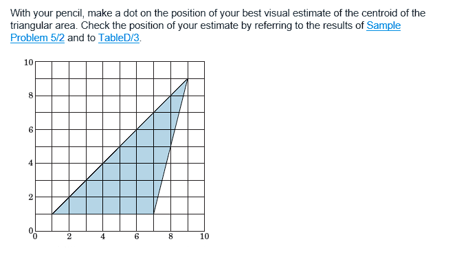 With your pencil, make a dot on the position of your best visual estimate of the centroid of the
triangular area. Check the position of your estimate by referring to the results of Sample
Problem 5/2 and to TableD/3.
10
8
6
2
0
2
4
6
8
10