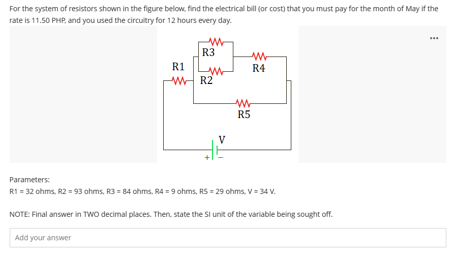 For the system of resistors shown in the figure below, find the electrical bill (or cost) that you must pay for the month of May if the
rate is 11.50 PHP, and you used the circuitry for 12 hours every day.
ww
R3
Add your answer
R1
WR2
+
V
w
R4
www
R5
Parameters:
R1 = 32 ohms, R2 = 93 ohms, R3 = 84 ohms, R4 = 9 ohms, R5 = 29 ohms, V = 34 V.
NOTE: Final answer in TWO decimal places. Then, state the SI unit of the variable being sought off.