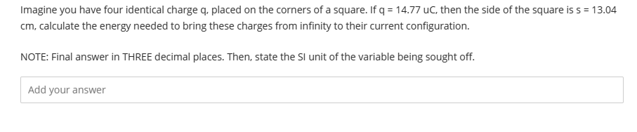 Imagine you have four identical charge q, placed on the corners of a square. If q = 14.77 uC, then the side of the square is s = 13.04
cm, calculate the energy needed to bring these charges from infinity to their current configuration.
NOTE: Final answer in THREE decimal places. Then, state the SI unit of the variable being sought off.
Add your answer