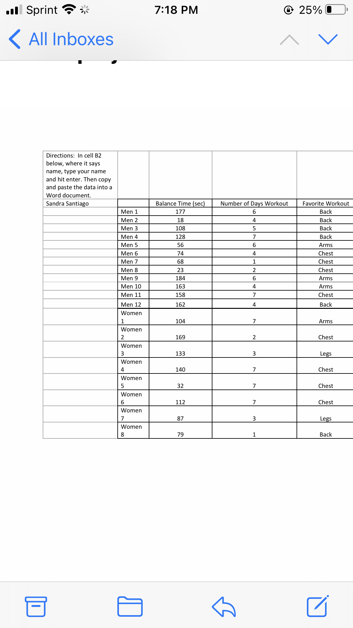 ll Sprint ?*
7:18 PM
@ 25%
( All Inboxes
Directions: In cell B2
below, where it says
name, type your name
and hit enter. Then copy
and paste the data into a
Word document.
Sandra Santiago
Balance Time (sec)
Number of Days Workout
Favorite Workout
Men 1
177
6.
Вack
Men 2
18
4
Back
Men 3
108
Back
Men 4
128
7
Вack
Men 5
56
6
Arms
Men 6
74
4
Chest
Men 7
68
1
Chest
Men 8
23
Chest
Men 9
184
6.
Arms
Men 10
163
4
Arms
Men 11
158
7
Chest
Men 12
162
Вack
Women
1
104
7
Arms
Women
169
2
Chest
Women
3
133
3
Legs
Women
4
140
7
Chest
Women
5
32
7
Chest
Women
112
7
Chest
Women
7
87
3
Legs
Women
8
79
1
Вack
