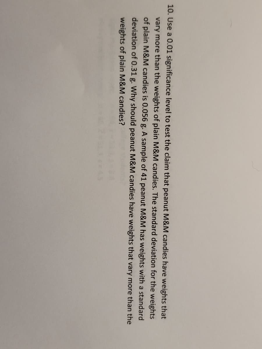 10. Use a 0.01 significance level to test the claim that peanut M&M candies have weights that
vary more than the weights of plain M&M candies. The standard deviation for the weights
of plain M&M candies is 0.056 g. A sample of 41 peanut M&M has weights with a standard
deviation of 0.31 g. Why should peanut M&M candies have weights that vary more than the
weights of plain M&M candies?