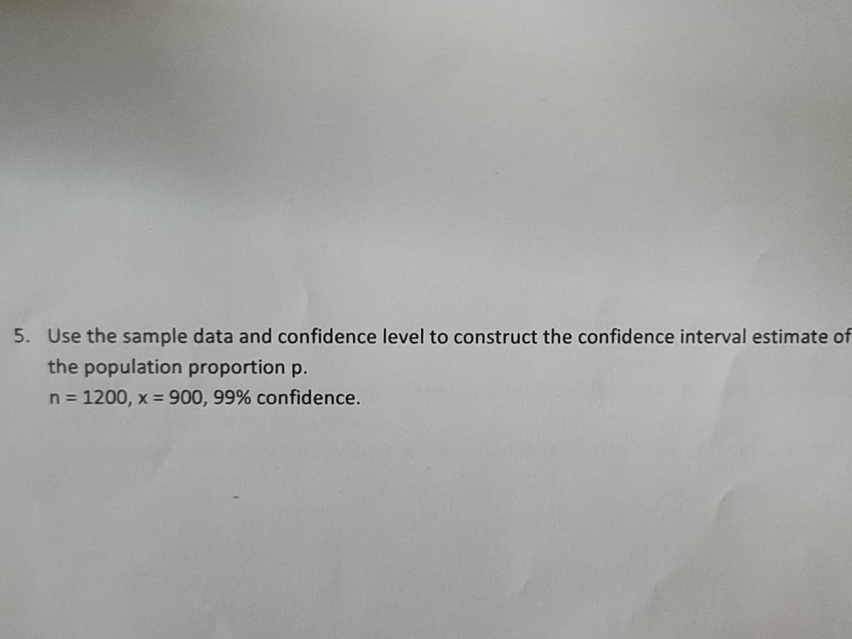 5. Use the sample data and confidence level to construct the confidence interval estimate of
the population proportion p.
n = 1200, x = 900, 99% confidence.