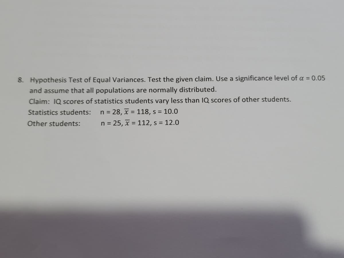 8. Hypothesis Test of Equal Variances. Test the given claim. Use a significance level of a = 0.05
and assume that all populations are normally distributed.
Claim: IQ scores of statistics students vary less than IQ scores of other students.
Statistics students: n = 28, x = 118, s = 10.0
Other students:
n = 25, x = 112, s = 12.0