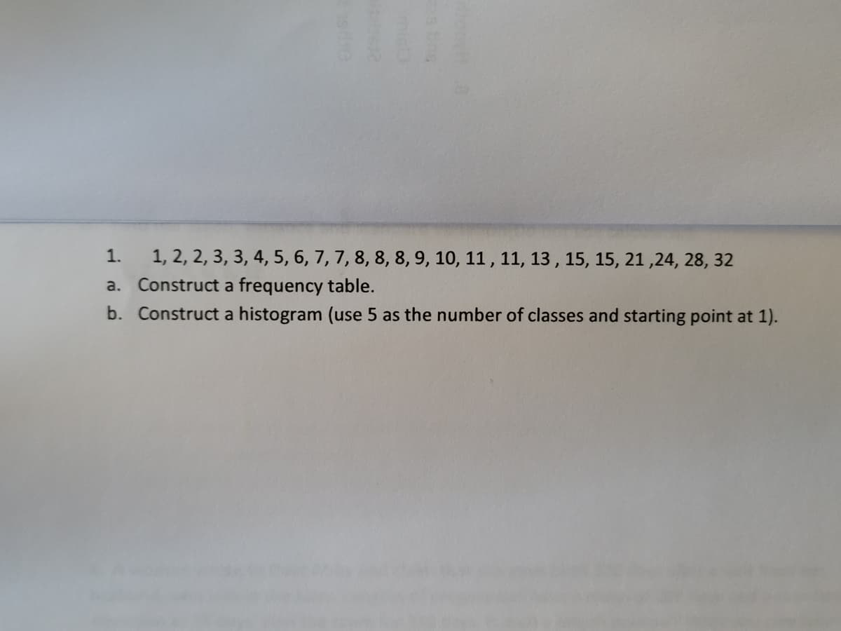 1.
1, 2, 2, 3, 3, 4, 5, 6, 7, 7, 8, 8, 8, 9, 10, 11, 11, 13, 15, 15, 21,24, 28, 32
a. Construct a frequency table.
b. Construct a histogram (use 5 as the number of classes and starting point at 1).