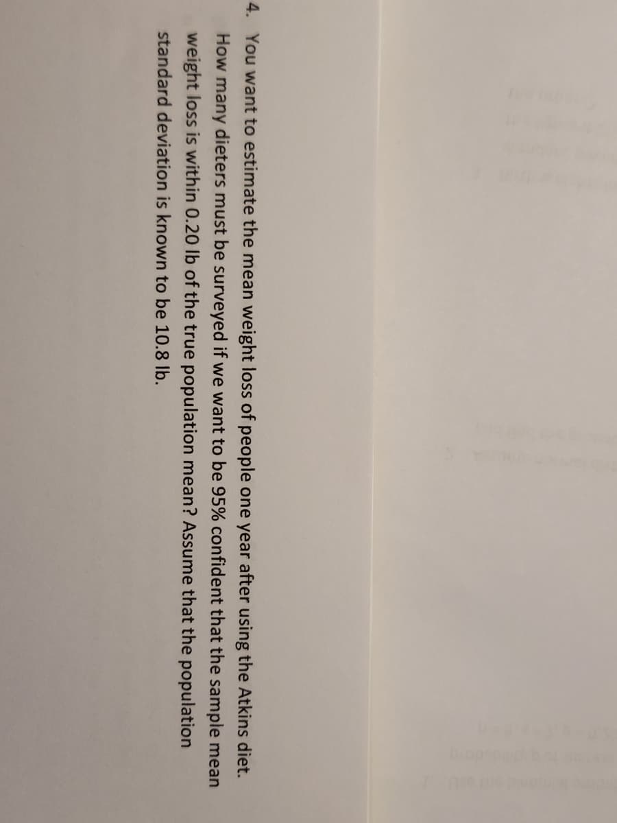 4. You want to estimate the mean weight loss of people one year after using the Atkins diet.
How many dieters must be surveyed if we want to be 95% confident that the sample mean
weight loss is within 0.20 lb of the true population mean? Assume that the population
standard deviation is known to be 10.8 lb.