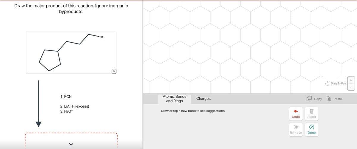 Draw the major product of this reaction. Ignore inorganic
byproducts.
1. KCN
2. LiAlH4 (excess)
3. H3O+
Br
Q
Atoms, Bonds
and Rings
Charges
Draw or tap a new bond to see suggestions.
+
Drag To Pan
Copy
Paste
Undo
Reset
Remove
Done