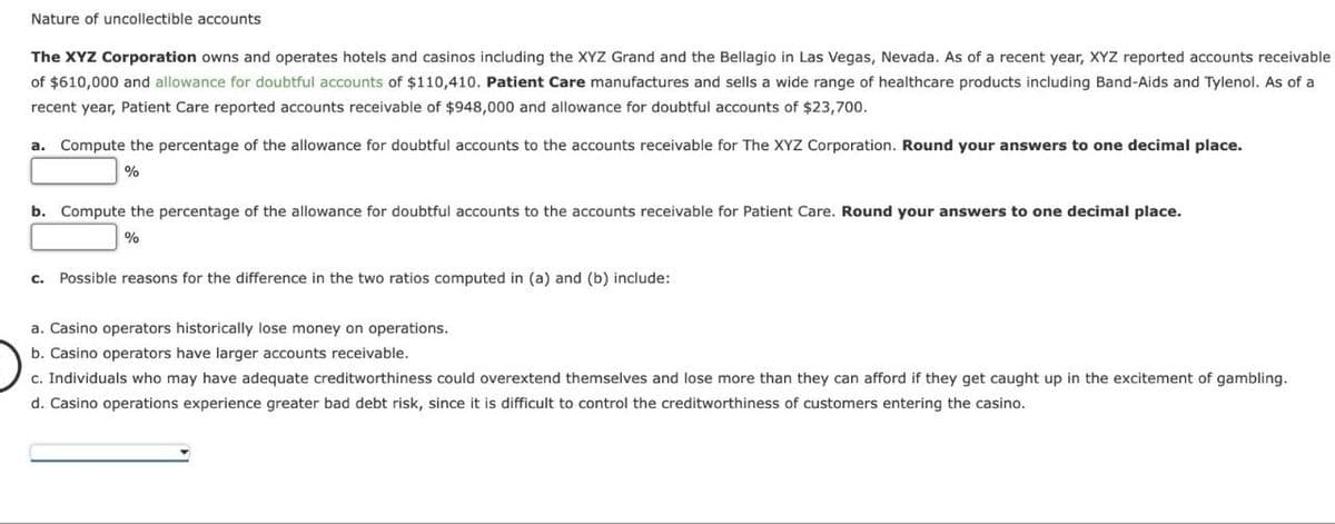 Nature of uncollectible accounts
The XYZ Corporation owns and operates hotels and casinos including the XYZ Grand and the Bellagio in Las Vegas, Nevada. As of a recent year, XYZ reported accounts receivable
of $610,000 and allowance for doubtful accounts of $110,410. Patient Care manufactures and sells a wide range of healthcare products including Band-Aids and Tylenol. As of a
recent year, Patient Care reported accounts receivable of $948,000 and allowance for doubtful accounts of $23,700.
a. Compute the percentage of the allowance for doubtful accounts to the accounts receivable for The XYZ Corporation. Round your answers to one decimal place.
%
b. Compute the percentage of the allowance for doubtful accounts to the accounts receivable for Patient Care. Round your answers to one decimal place.
%
c. Possible reasons for the difference in the two ratios computed in (a) and (b) include:
a. Casino operators historically lose money on operations.
b. Casino operators have larger accounts receivable.
c. Individuals who may have adequate creditworthiness could overextend themselves and lose more than they can afford if they get caught up in the excitement of gambling.
d. Casino operations experience greater bad debt risk, since it is difficult to control the creditworthiness of customers entering the casino.